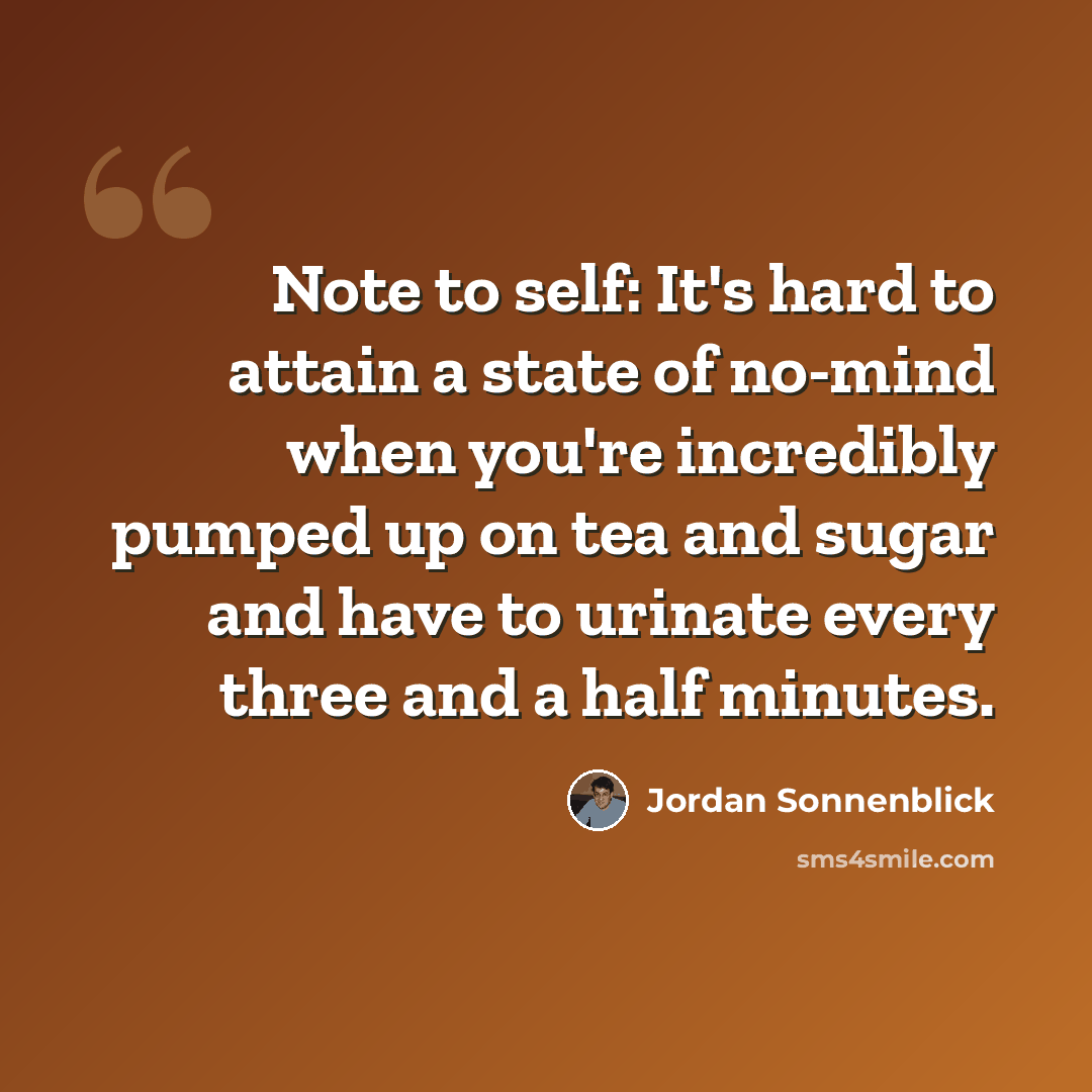 “Note to self: It's hard to attain a state of no-mind when you're incredibly pumped up on tea and sugar and have to urinate every three and a half minutes.” quote by Jordan Sonnenblick