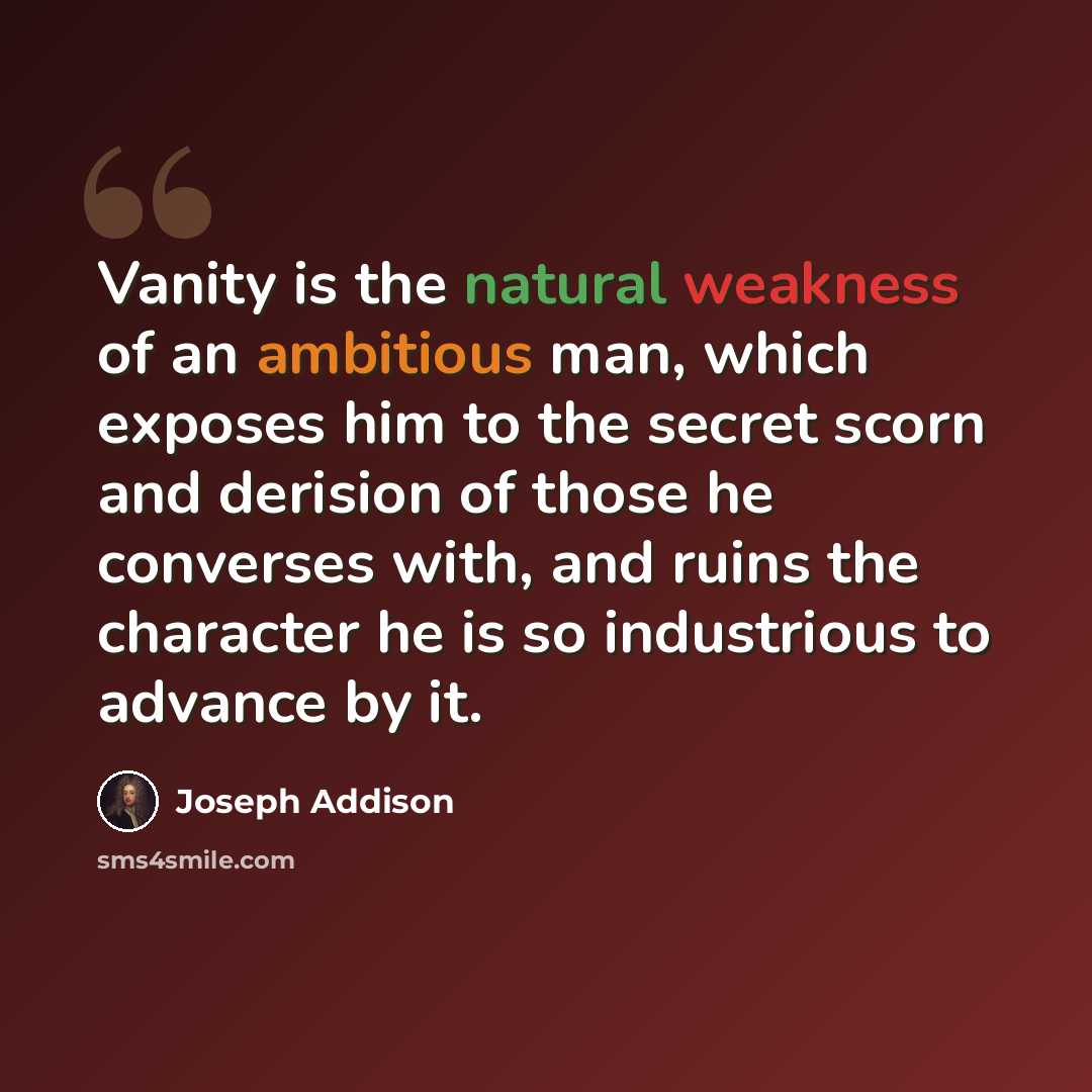 “Vanity is the natural weakness of an ambitious man, which exposes him to the secret scorn and derision of those he converses with, and ruins the character he is so industrious to advance by it.” quote by Joseph Addison