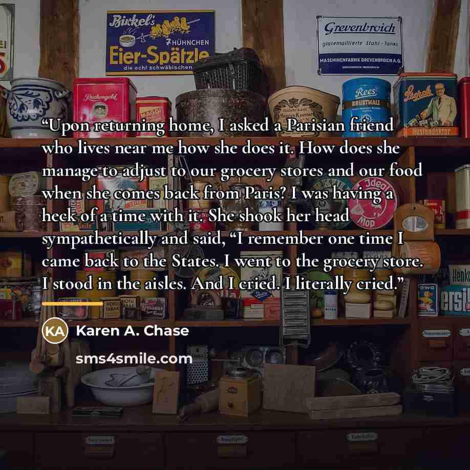 “Upon returning home, I asked a Parisian friend who lives near me how she does it. How does she manage to adjust to our grocery stores and our food when she comes back from Paris? I was having a heck of a time with it. She shook her head sympathetically and said, “I remember one time I came back to…” quote by Karen A. Chase
