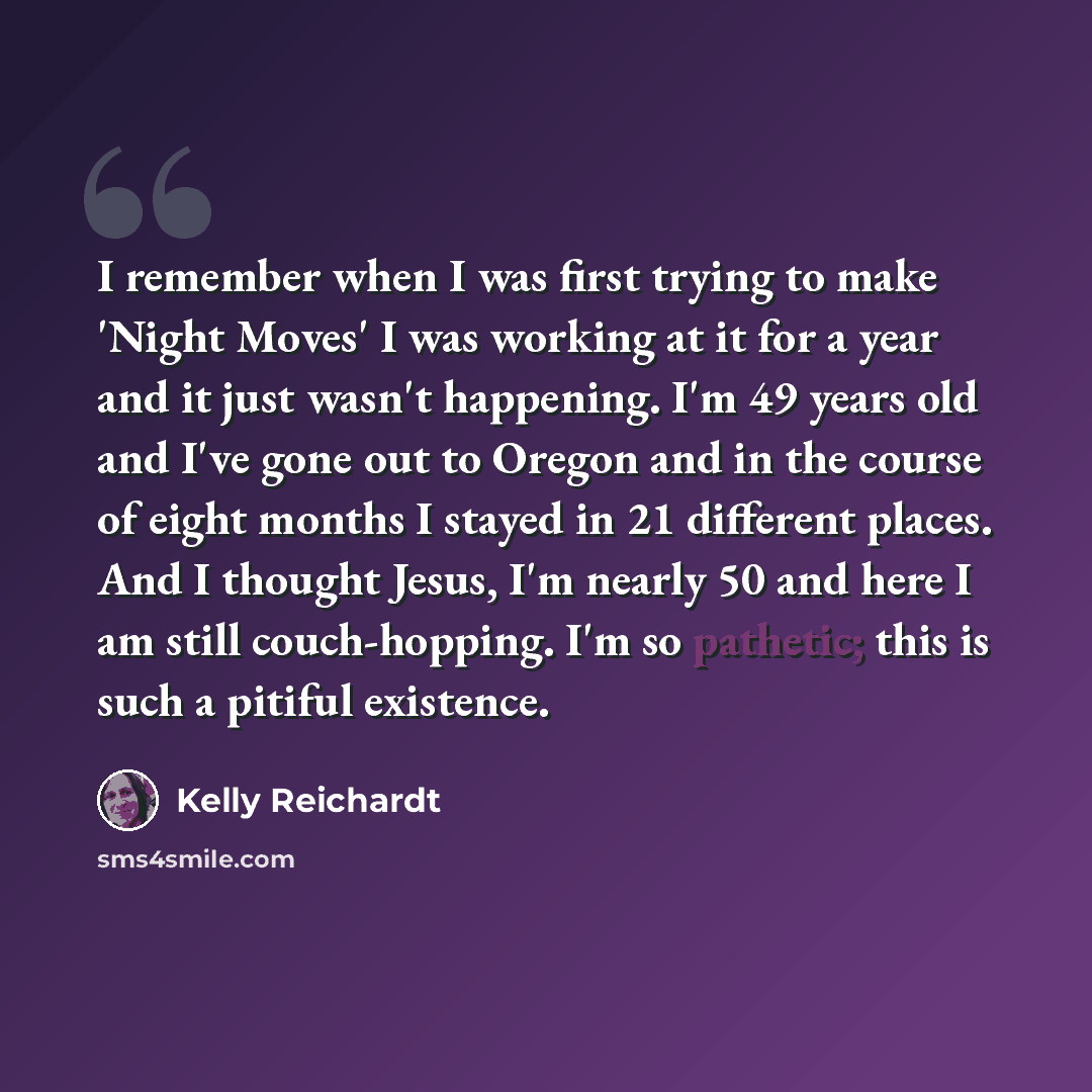 “I remember when I was first trying to make 'Night Moves' I was working at it for a year and it just wasn't happening. I'm 49 years old and I've gone out to Oregon and in the course of eight months I stayed in 21 different places. And I thought Jesus, I'm nearly 50 and here I am still…” quote by Kelly Reichardt