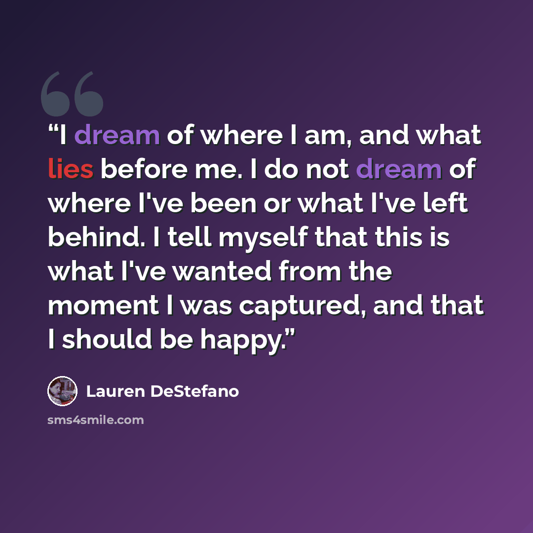 “I dream of where I am, and what lies before me. I do not dream of where I've been or what I've left behind. I tell myself that this is what I've wanted from the moment I was captured, and that I should be happy.” quote by Lauren DeStefano