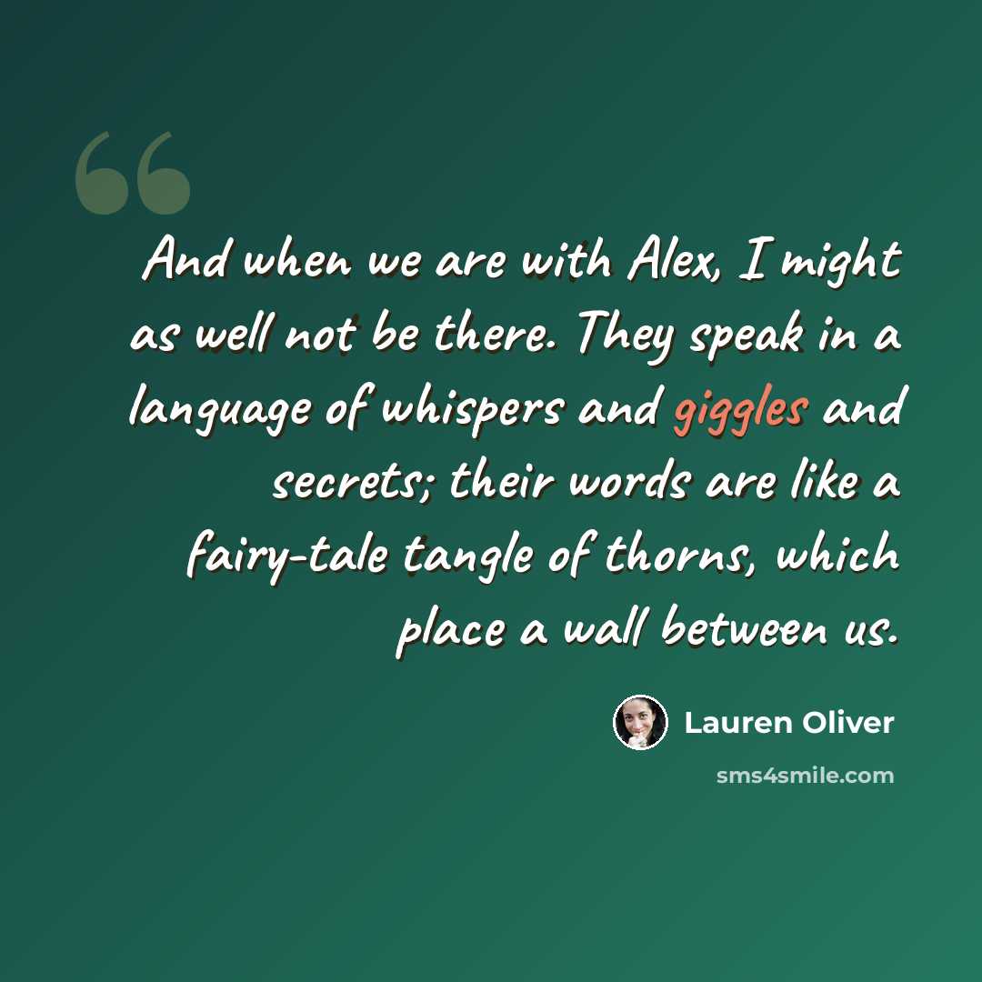 “And when we are with Alex, I might as well not be there. They speak in a language of whispers and giggles and secrets; their words are like a fairy-tale tangle of thorns, which place a wall between us.” quote by Lauren Oliver