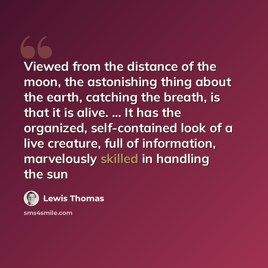 “Viewed from the distance of the moon, the astonishing thing about the earth, catching the breath, is that it is alive. ... It has the organized, self-contained look of a live creature, full of information, marvelously skilled in handling the sun” quote by Lewis Thomas