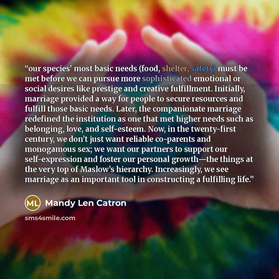 “our species’ most basic needs (food, shelter, safety) must be met before we can pursue more sophisticated emotional or social desires like prestige and creative fulfillment. Initially, marriage provided a way for people to secure resources and fulfill those basic needs. Later, the companionate…” quote by Mandy Len Catron