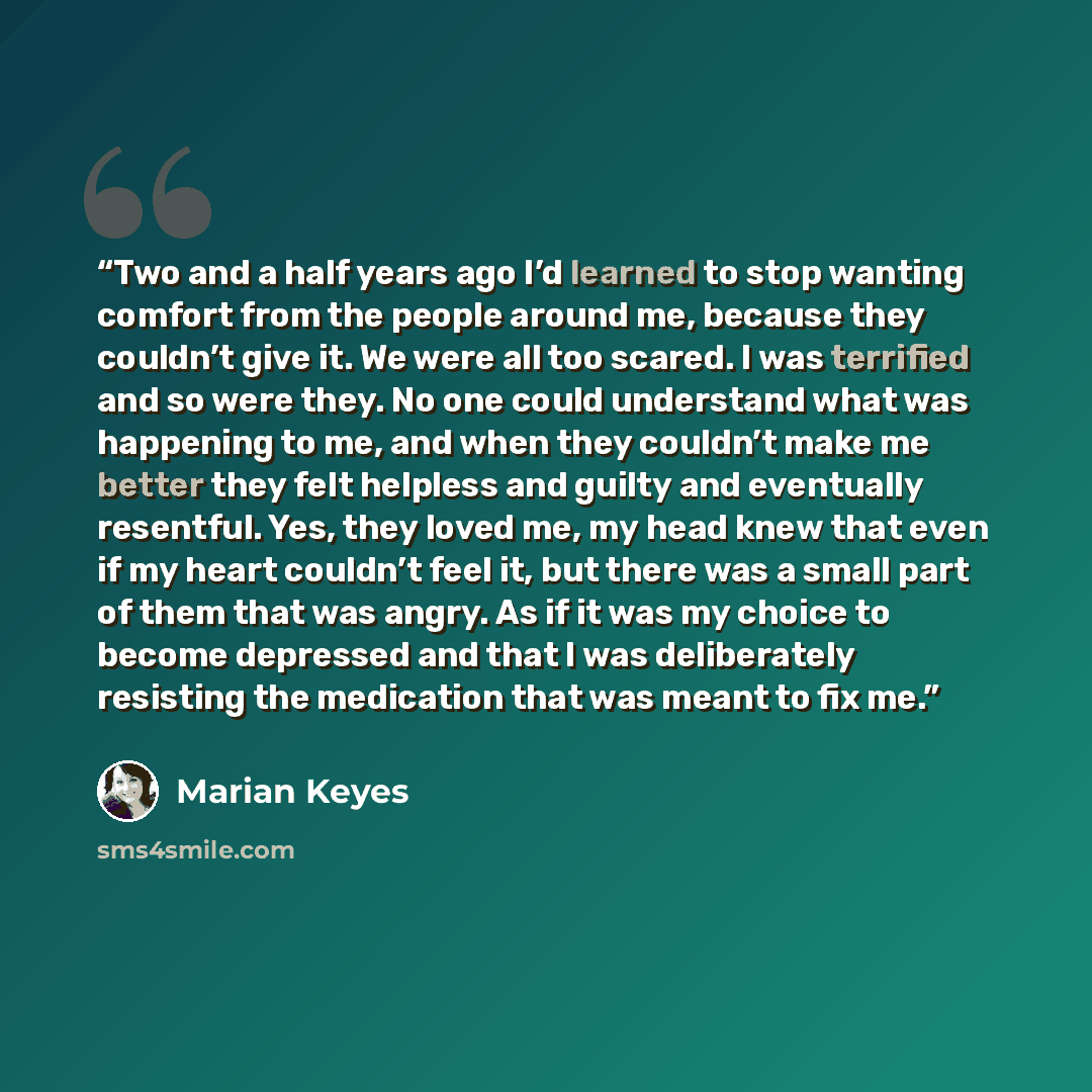 “Two and a half years ago I’d learned to stop wanting comfort from the people around me, because they couldn’t give it. We were all too scared. I was terrified and so were they. No one could understand what was happening to me, and when they couldn’t make me better they felt helpless and guilty and…” quote by Marian Keyes