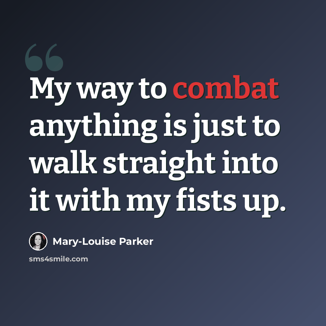“My way to combat anything is just to walk straight into it with my fists up.” quote by Mary-Louise Parker