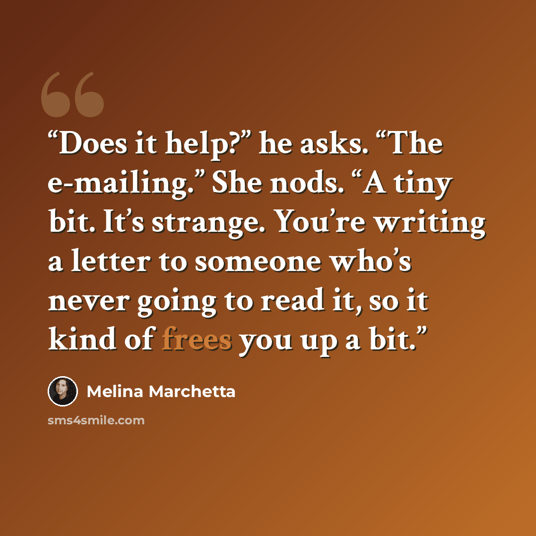 “Does it help?” he asks. “The e-mailing.” She nods. “A tiny bit. It’s strange. You’re writing a letter to someone who’s never going to read it, so it kind of frees you up a bit.” quote by Melina Marchetta