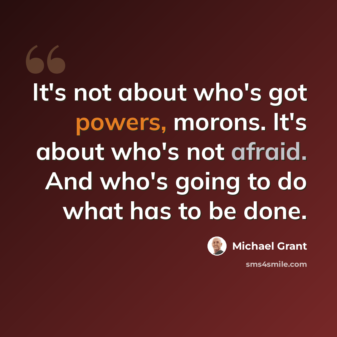 “It's not about who's got powers, morons. It's about who's not afraid. And who's going to do what has to be done.” quote by Michael Grant