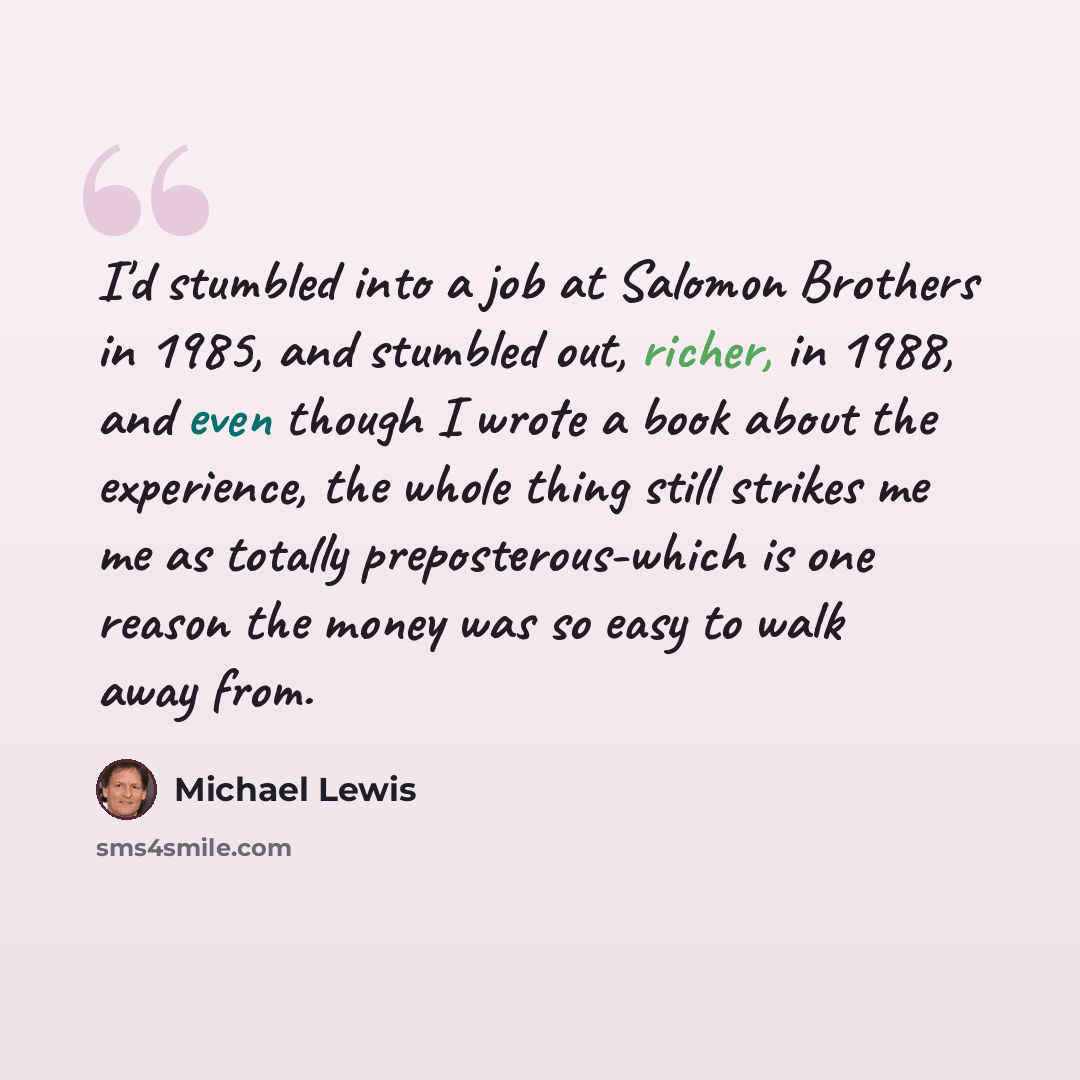 “I'd stumbled into a job at Salomon Brothers in 1985, and stumbled out, richer, in 1988, and even though I wrote a book about the experience, the whole thing still strikes me me as totally preposterous-which is one reason the money was so easy to walk away from.” quote by Michael Lewis