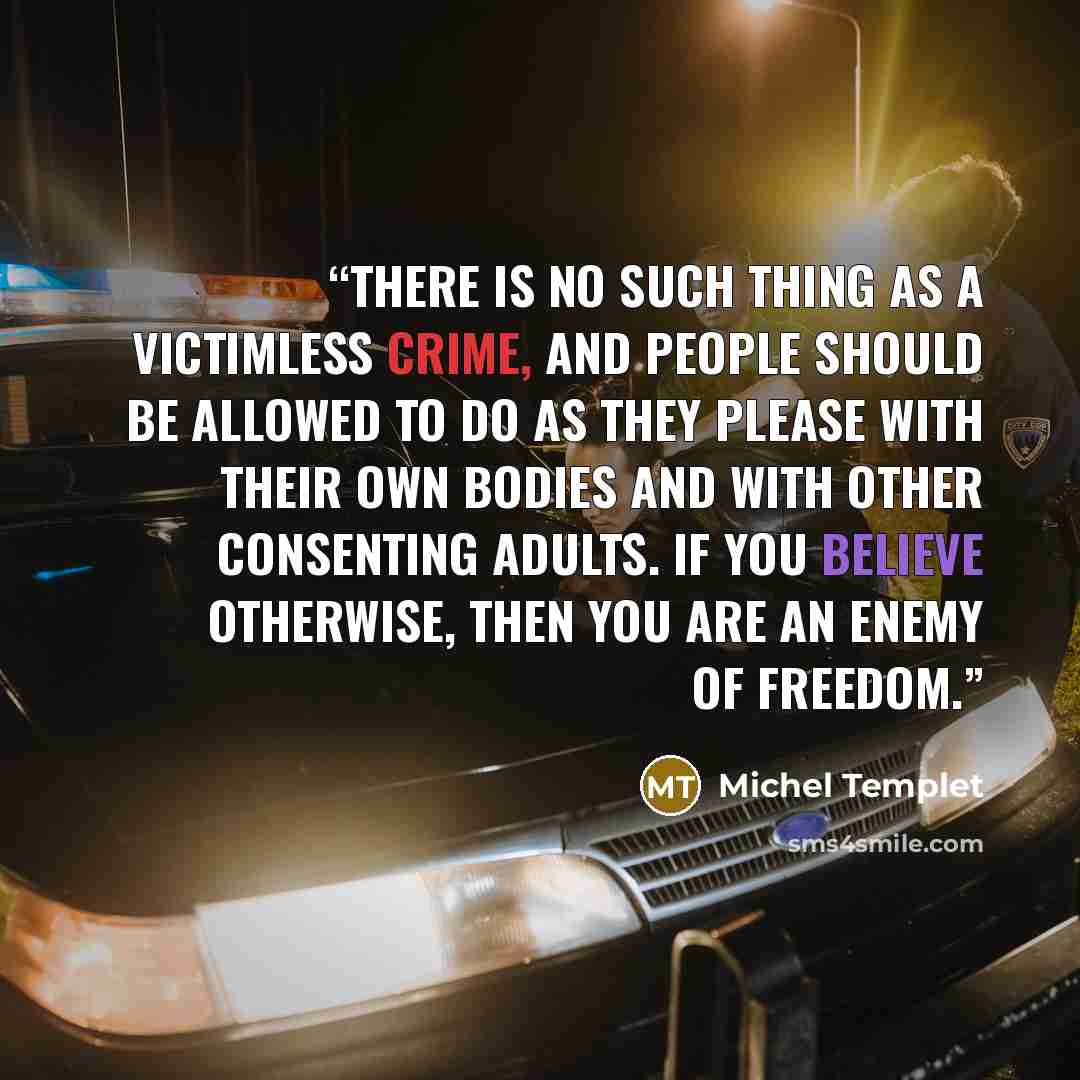 “There is no such thing as a victimless crime, and people should be allowed to do as they please with their own bodies and with other consenting adults. If you believe otherwise, then you are an enemy of freedom.” quote by Michel Templet
