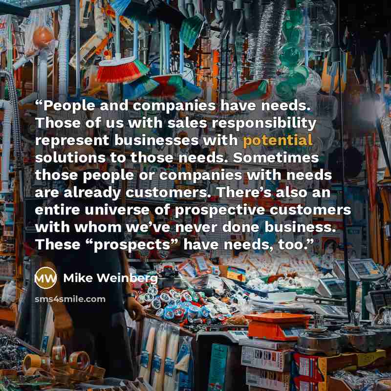 “People and companies have needs. Those of us with sales responsibility represent businesses with potential solutions to those needs. Sometimes those people or companies with needs are already customers. There’s also an entire universe of prospective customers with whom we’ve never done business…” quote by Mike Weinberg