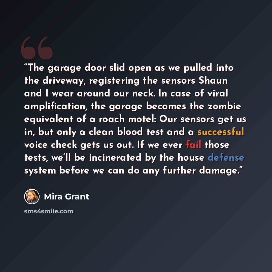 “The garage door slid open as we pulled into the driveway, registering the sensors Shaun and I wear around our neck. In case of viral amplification, the garage becomes the zombie equivalent of a roach motel: Our sensors get us in, but only a clean blood test and a successful voice check gets us…” quote by Mira Grant