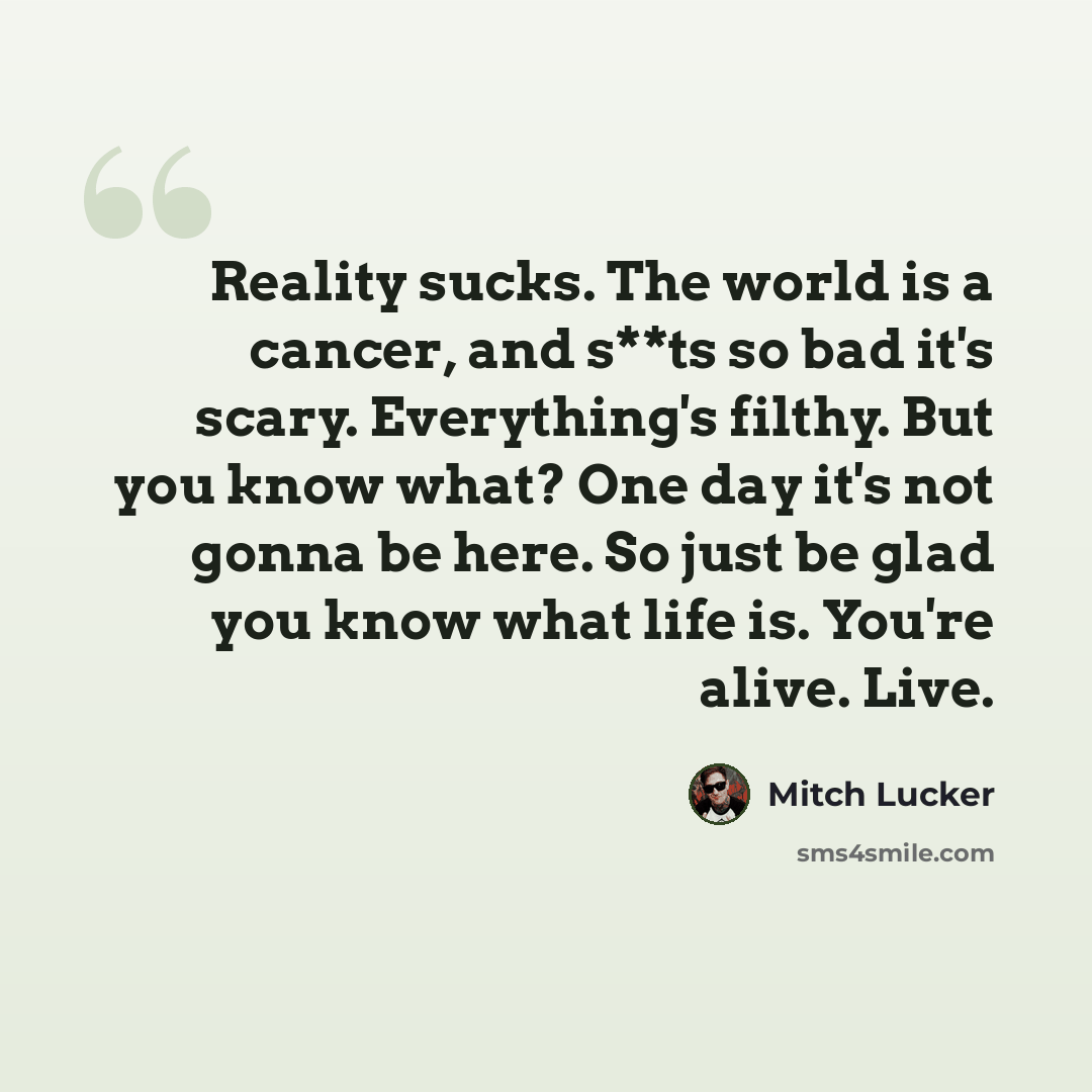 “Reality sucks. The world is a cancer, and s**ts so bad it's scary. Everything's filthy. But you know what? One day it's not gonna be here. So just be glad you know what life is. You're alive. Live.” quote by Mitch Lucker