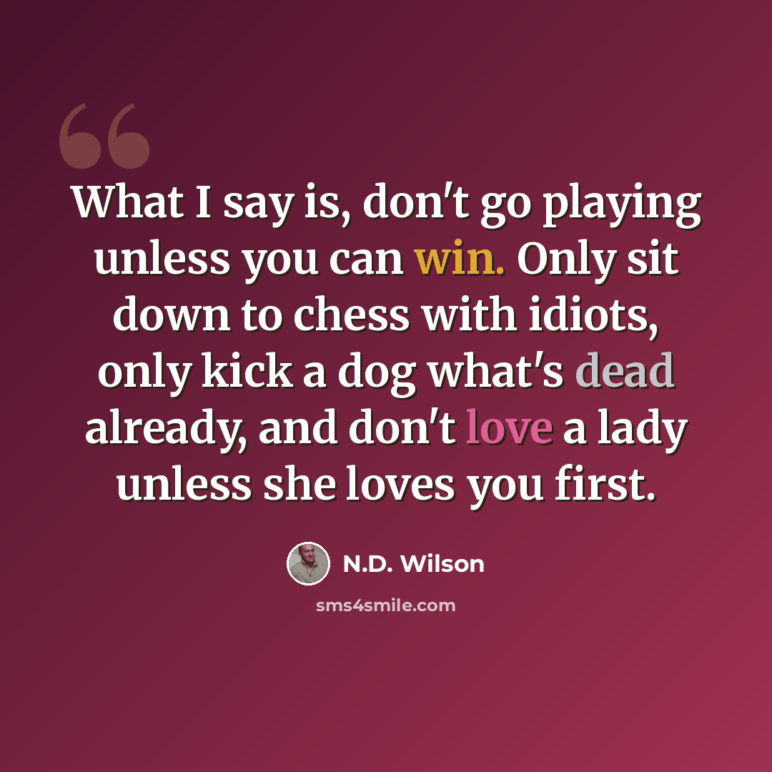 “What I say is, don't go playing unless you can win. Only sit down to chess with idiots, only kick a dog what's dead already, and don't love a lady unless she loves you first.” quote by N.D. Wilson