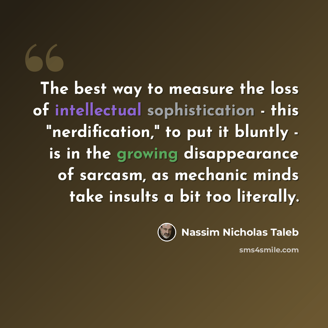 “The best way to measure the loss of intellectual sophistication - this "nerdification," to put it bluntly - is in the growing disappearance of sarcasm, as mechanic minds take insults a bit too literally.” quote by Nassim Nicholas Taleb