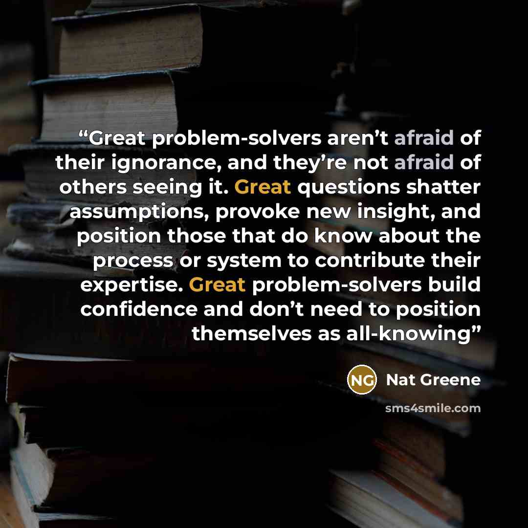“Great problem-solvers aren’t afraid of their ignorance, and they’re not afraid of others seeing it. Great questions shatter assumptions, provoke new insight, and position those that do know about the process or system to contribute their expertise. Great problem-solvers build confidence and don’t…” quote by Nat Greene