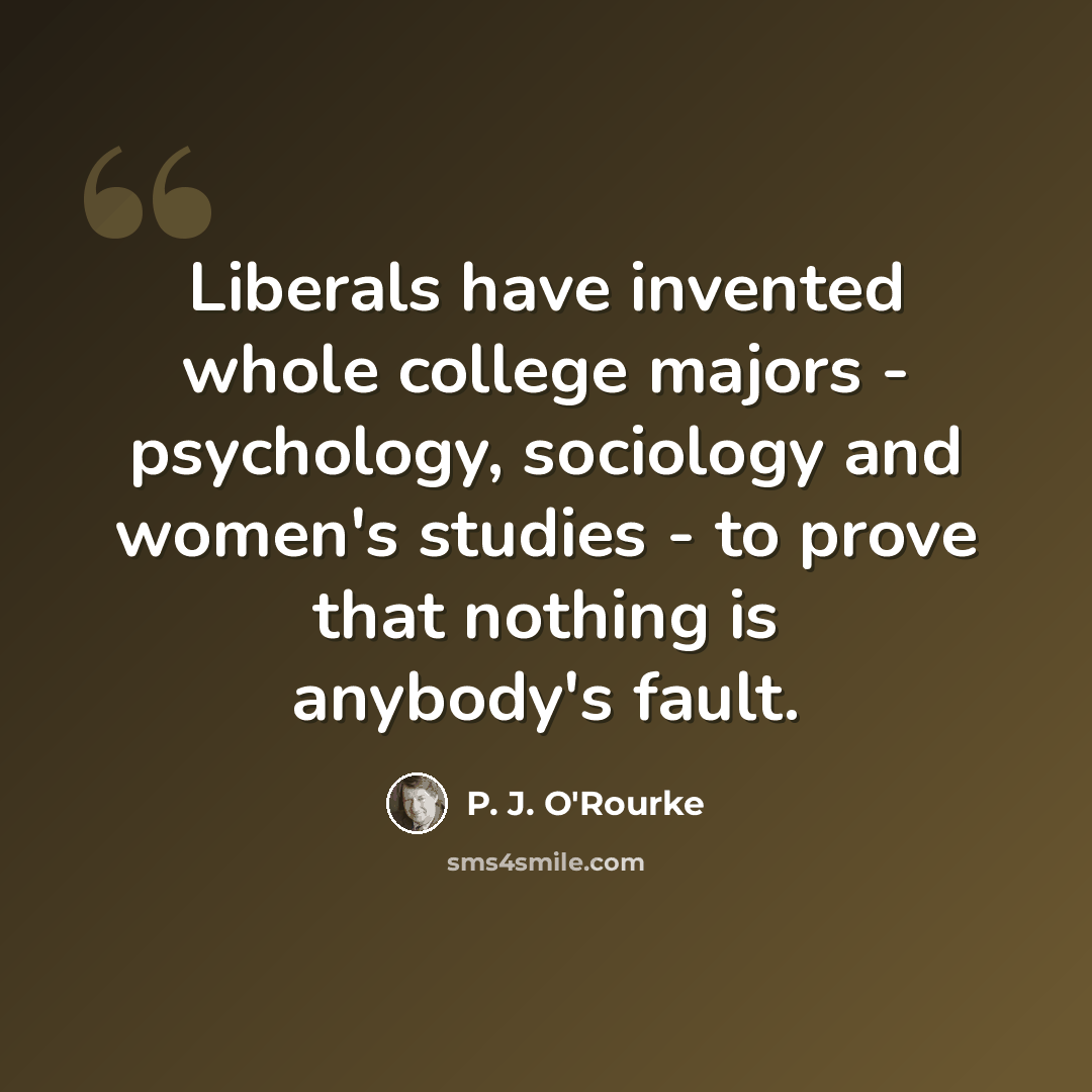 “Liberals have invented whole college majors - psychology, sociology and women's studies - to prove that nothing is anybody's fault.” quote by P. J. O'Rourke