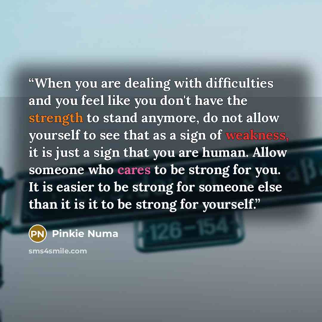 “When you are dealing with difficulties and you feel like you don't have the strength to stand anymore, do not allow yourself to see that as a sign of weakness, it is just a sign that you are human. Allow someone who cares to be strong for you. It is easier to be strong for someone else than it is…” quote by Pinkie Numa