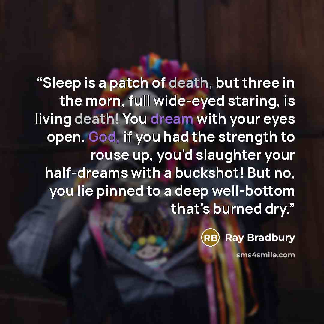 “Sleep is a patch of death, but three in the morn, full wide-eyed staring, is living death! You dream with your eyes open. God, if you had the strength to rouse up, you'd slaughter your half-dreams with a buckshot! But no, you lie pinned to a deep well-bottom that's burned dry.” quote by Ray Bradbury