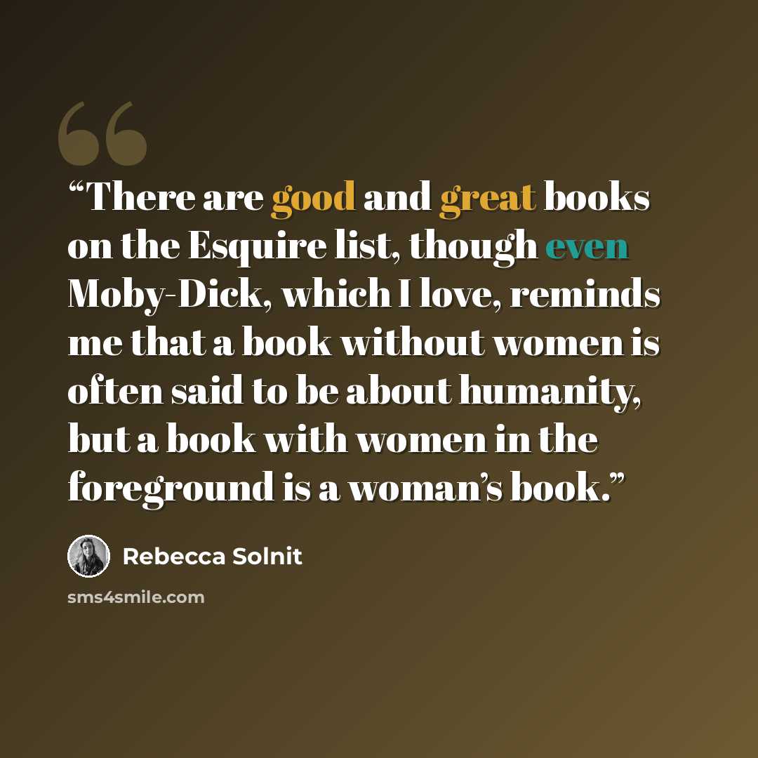 “There are good and great books on the Esquire list, though even Moby-Dick, which I love, reminds me that a book without women is often said to be about humanity, but a book with women in the foreground is a woman’s book.” quote by Rebecca Solnit