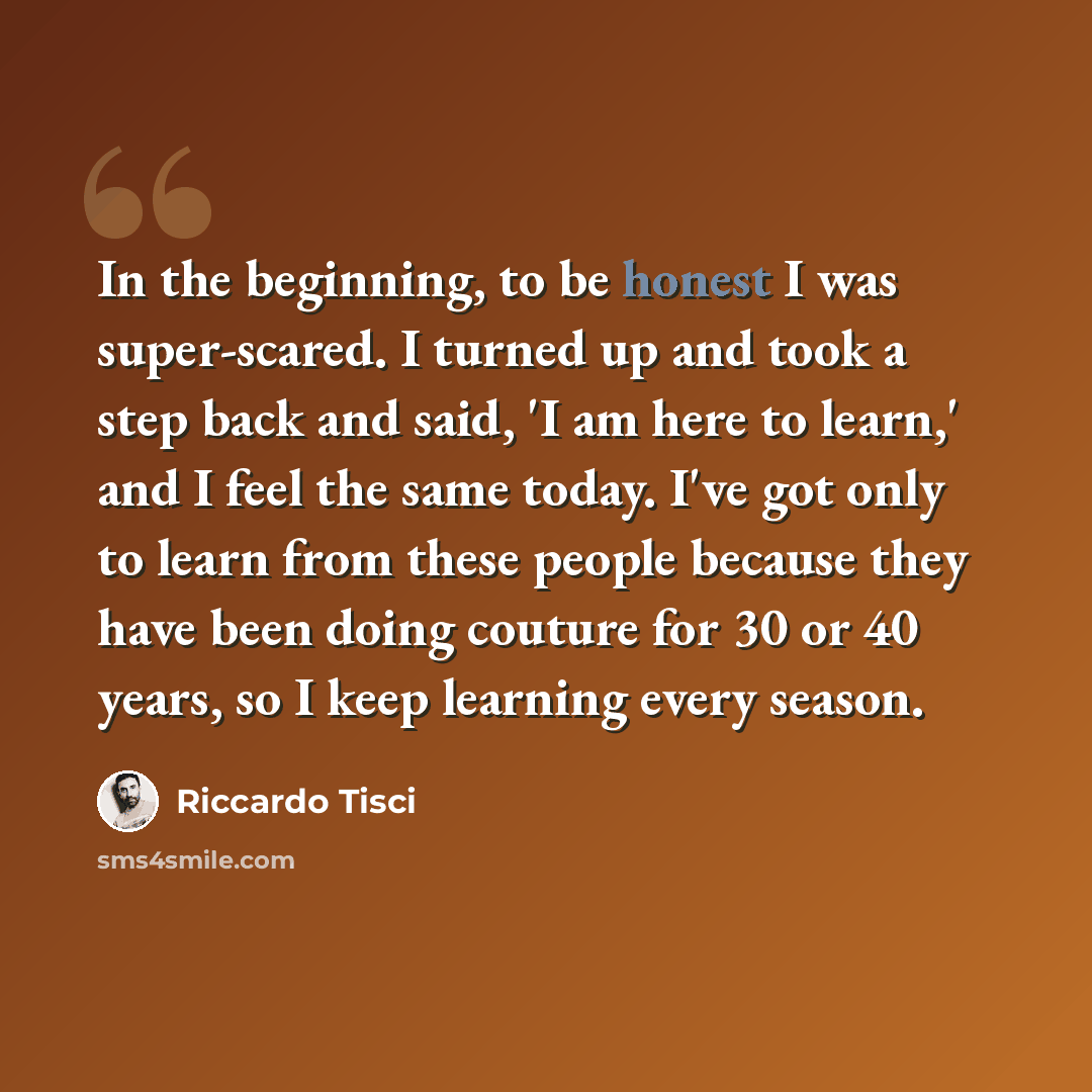 “In the beginning, to be honest I was super-scared. I turned up and took a step back and said, 'I am here to learn,' and I feel the same today. I've got only to learn from these people because they have been doing couture for 30 or 40 years, so I keep learning every season.” quote by Riccardo Tisci