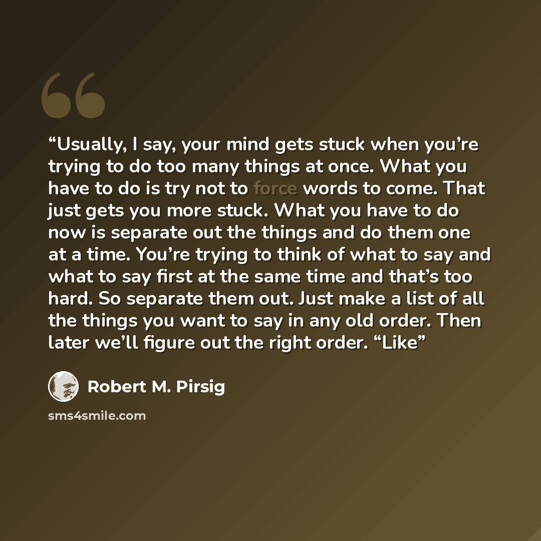“Usually, I say, your mind gets stuck when you’re trying to do too many things at once. What you have to do is try not to force words to come. That just gets you more stuck. What you have to do now is separate out the things and do them one at a time. You’re trying to think of what to say and what…” quote by Robert M. Pirsig