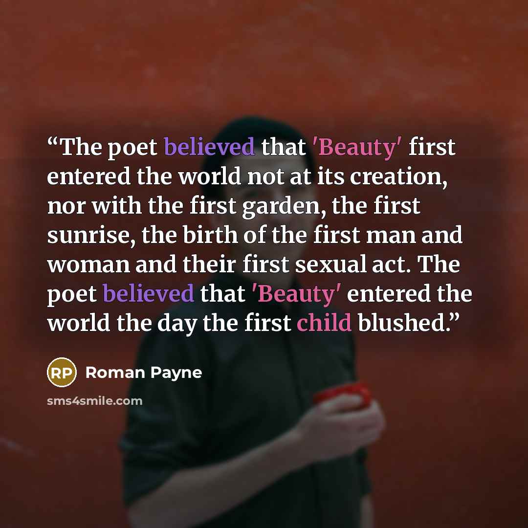 “The poet believed that 'Beauty' first entered the world not at its creation, nor with the first garden, the first sunrise, the birth of the first man and woman and their first sexual act. The poet believed that 'Beauty' entered the world the day the first child blushed.” quote by Roman Payne