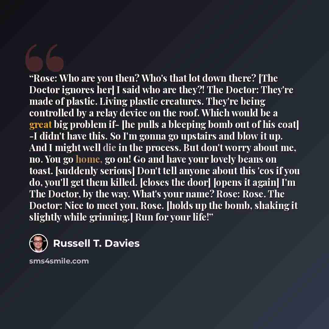 “Rose: Who are you then? Who's that lot down there? [The Doctor ignores her] I said who are they?! The Doctor: They're made of plastic. Living plastic creatures. They're being controlled by a relay device on the roof. Which would be a great big problem if- [he pulls a bleeping bomb out of his coat]…” quote by Russell T. Davies