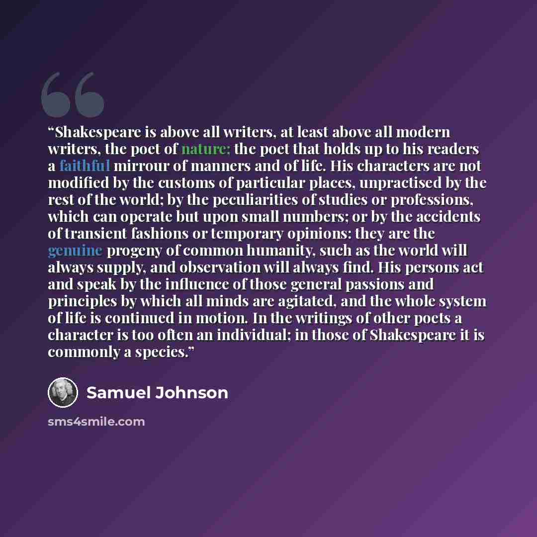 “Shakespeare is above all writers, at least above all modern writers, the poet of nature; the poet that holds up to his readers a faithful mirrour of manners and of life. His characters are not modified by the customs of particular places, unpractised by the rest of the world; by the peculiarities…” quote by Samuel Johnson