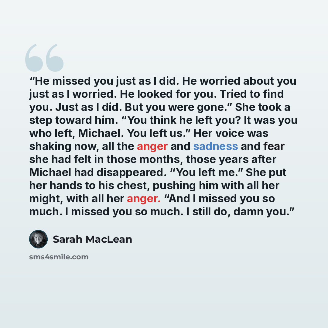 “He missed you just as I did. He worried about you just as I worried. He looked for you. Tried to find you. Just as I did. But you were gone.” She took a step toward him. “You think he left you? It was you who left, Michael. You left us.” Her voice was shaking now, all the anger and sadness and…” quote by Sarah MacLean