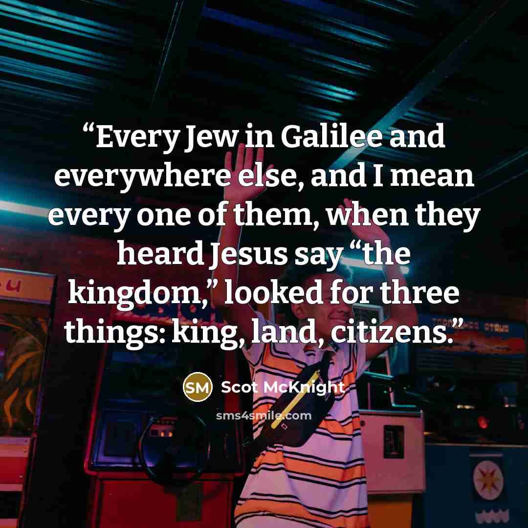 “Every Jew in Galilee and everywhere else, and I mean every one of them, when they heard Jesus say “the kingdom,” looked for three things: king, land, citizens.” quote by Scot McKnight