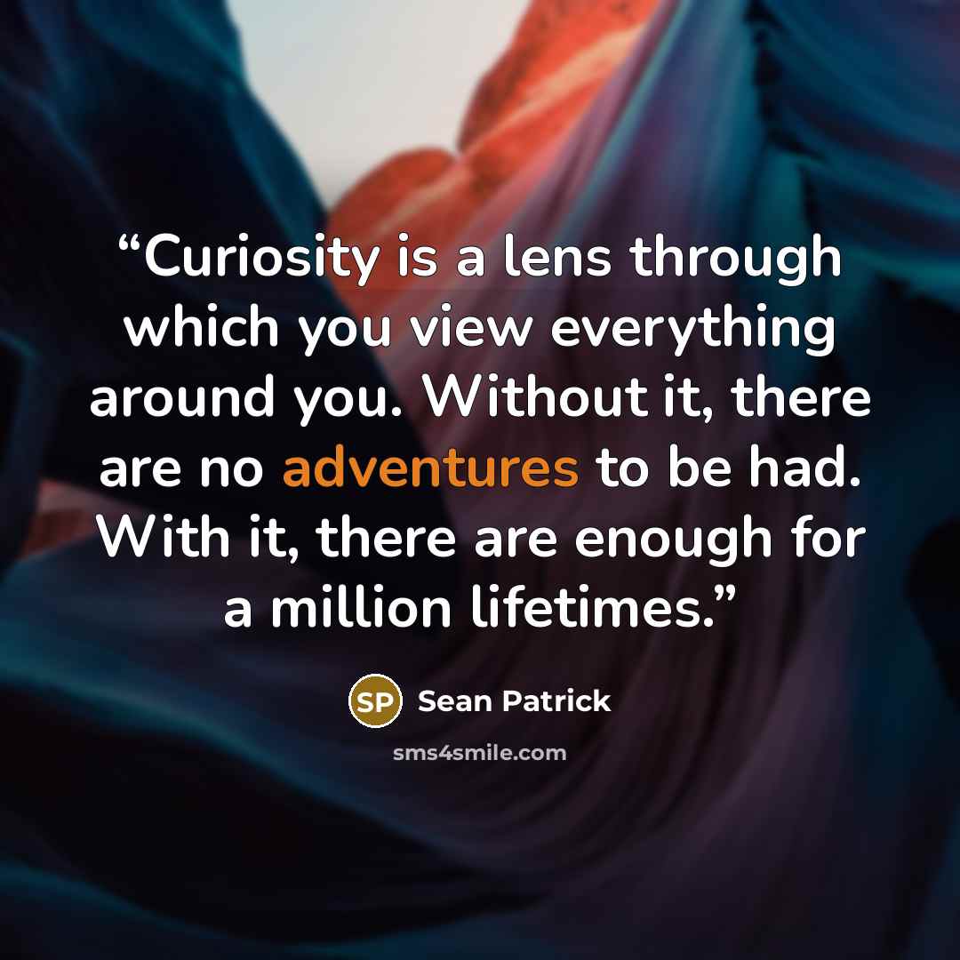 “Curiosity is a lens through which you view everything around you. Without it, there are no adventures to be had. With it, there are enough for a million lifetimes.” quote by Sean Patrick