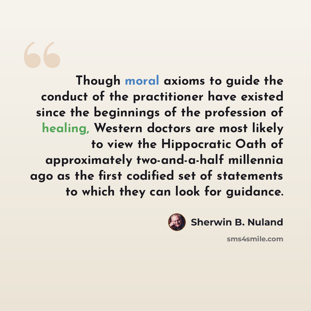 “Though moral axioms to guide the conduct of the practitioner have existed since the beginnings of the profession of healing, Western doctors are most likely to view the Hippocratic Oath of approximately two-and-a-half millennia ago as the first codified set of statements to which they can look for…” quote by Sherwin B. Nuland