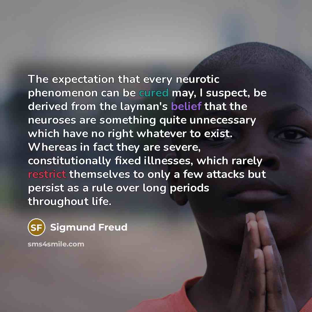 “The expectation that every neurotic phenomenon can be cured may, I suspect, be derived from the layman's belief that the neuroses are something quite unnecessary which have no right whatever to exist. Whereas in fact they are severe, constitutionally fixed illnesses, which rarely restrict…” quote by Sigmund Freud