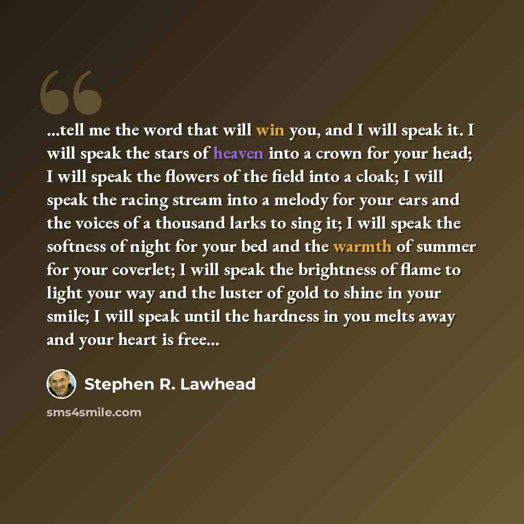 “...tell me the word that will win you, and I will speak it. I will speak the stars of heaven into a crown for your head; I will speak the flowers of the field into a cloak; I will speak the racing stream into a melody for your ears and the voices of a thousand larks to sing it; I will speak the…” quote by Stephen R. Lawhead