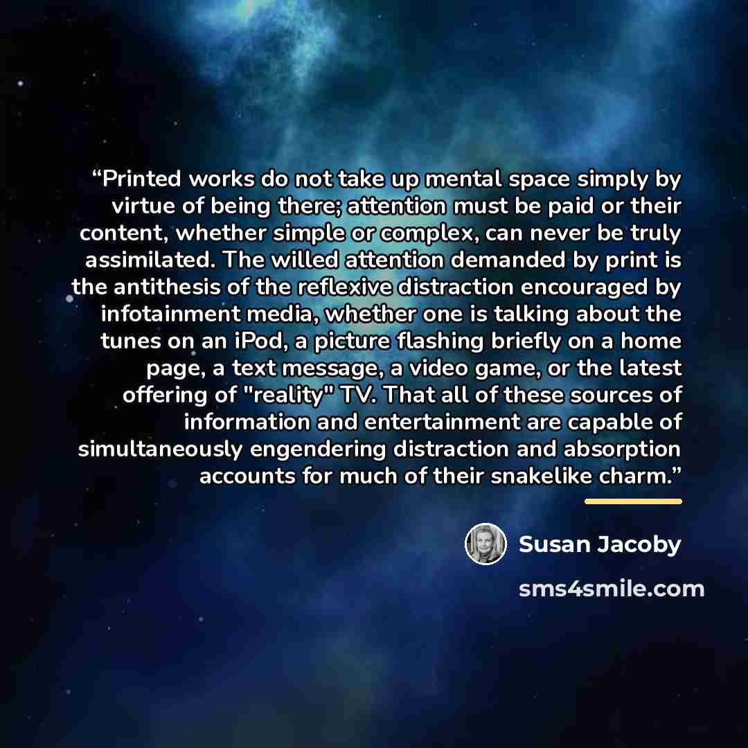 “Printed works do not take up mental space simply by virtue of being there; attention must be paid or their content, whether simple or complex, can never be truly assimilated. The willed attention demanded by print is the antithesis of the reflexive distraction encouraged by infotainment media…” quote by Susan Jacoby