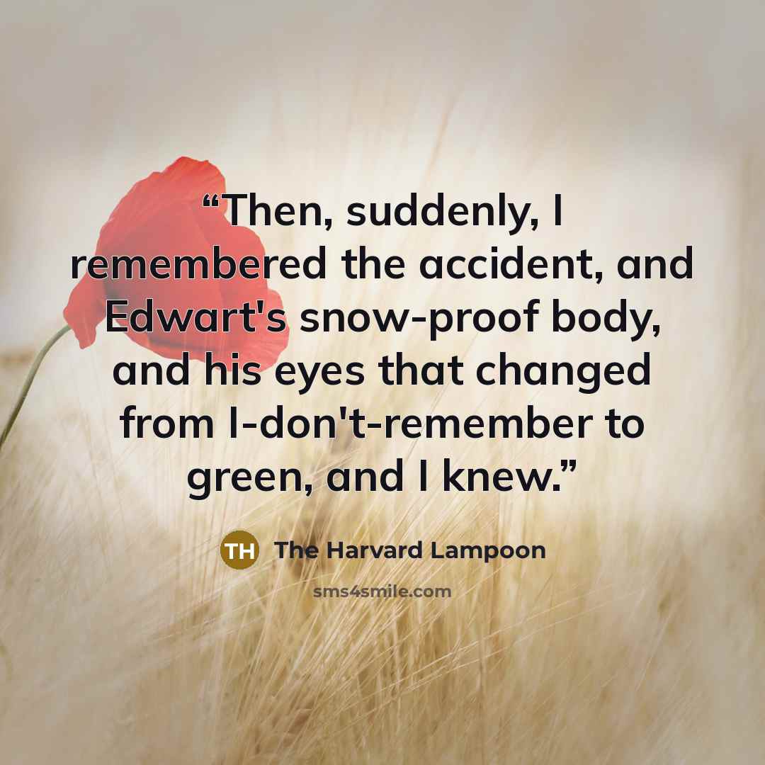 “Then, suddenly, I remembered the accident, and Edwart's snow-proof body, and his eyes that changed from I-don't-remember to green, and I knew.” quote by The Harvard Lampoon