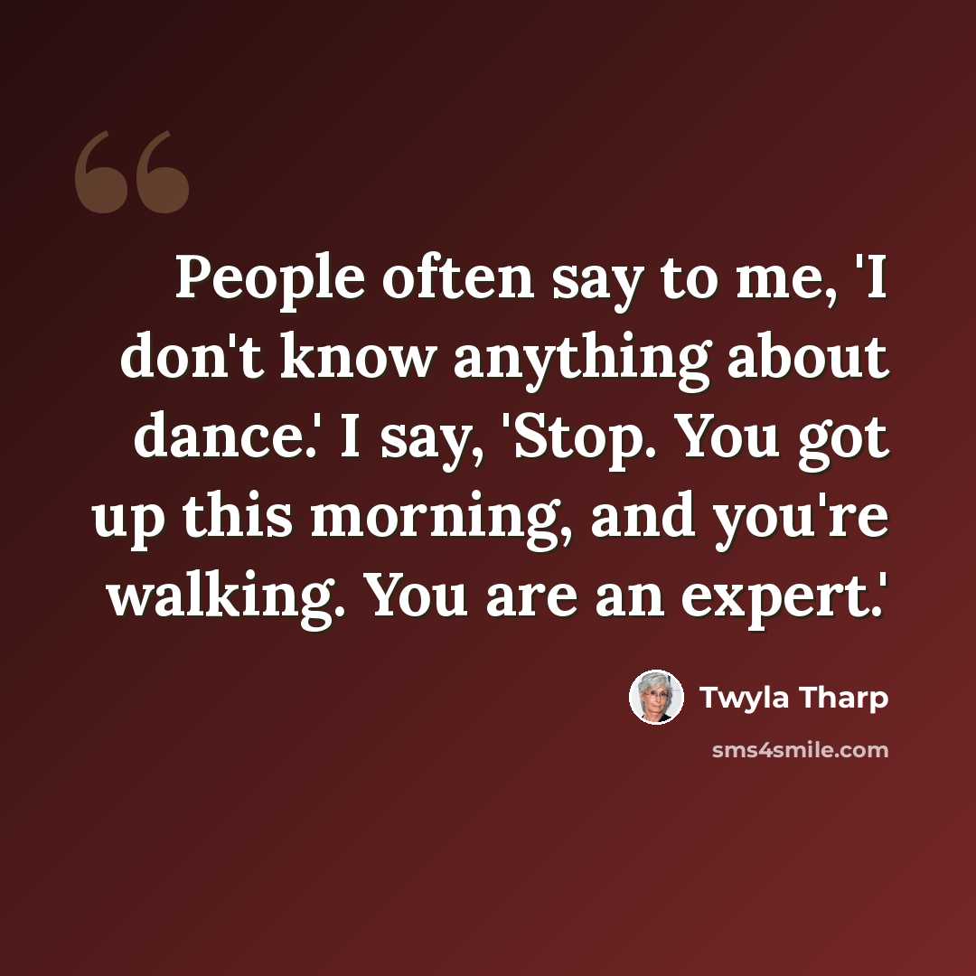 “People often say to me, 'I don't know anything about dance.' I say, 'Stop. You got up this morning, and you're walking. You are an expert.'” quote by Twyla Tharp
