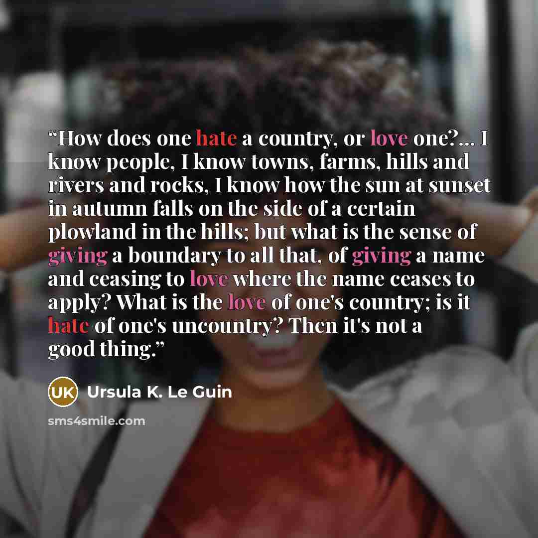 “How does one hate a country, or love one?... I know people, I know towns, farms, hills and rivers and rocks, I know how the sun at sunset in autumn falls on the side of a certain plowland in the hills; but what is the sense of giving a boundary to all that, of giving a name and ceasing to love…” quote by Ursula K. Le Guin