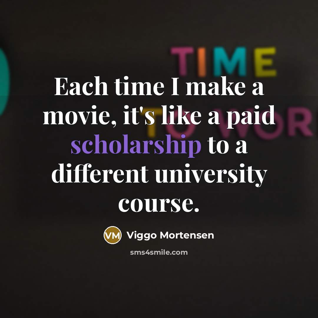 “Each time I make a movie, it's like a paid scholarship to a different university course.” quote by Viggo Mortensen