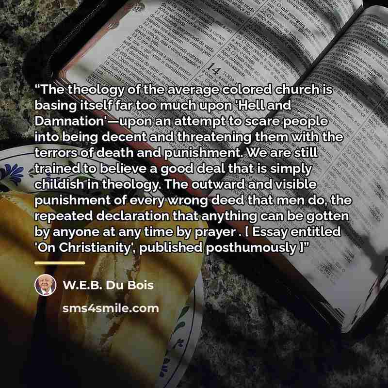 “The theology of the average colored church is basing itself far too much upon 'Hell and Damnation'—upon an attempt to scare people into being decent and threatening them with the terrors of death and punishment. We are still trained to believe a good deal that is simply childish in theology. The…” quote by W.E.B. Du Bois