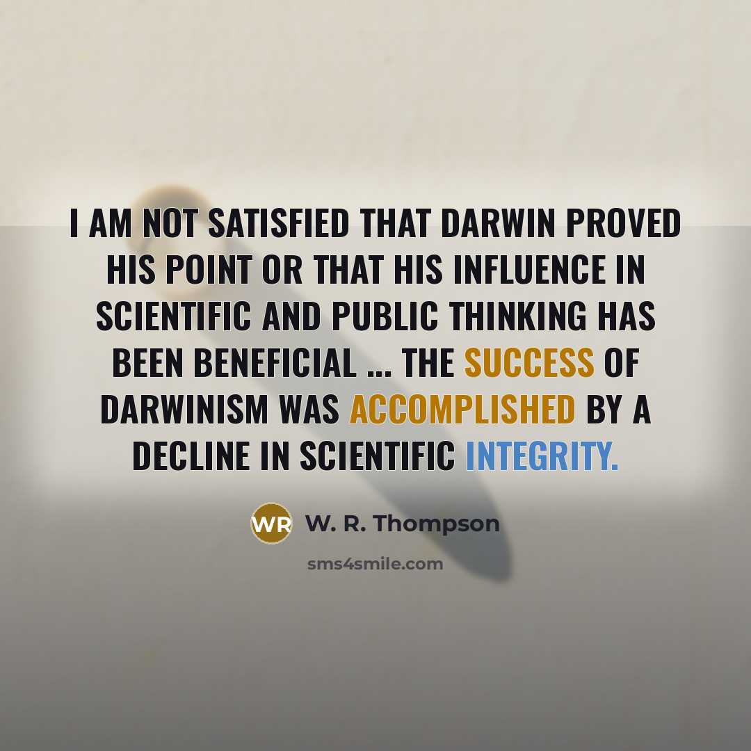“I am not satisfied that Darwin proved his point or that his influence in scientific and public thinking has been beneficial ... the success of Darwinism was accomplished by a decline in scientific integrity.” quote by W. R. Thompson