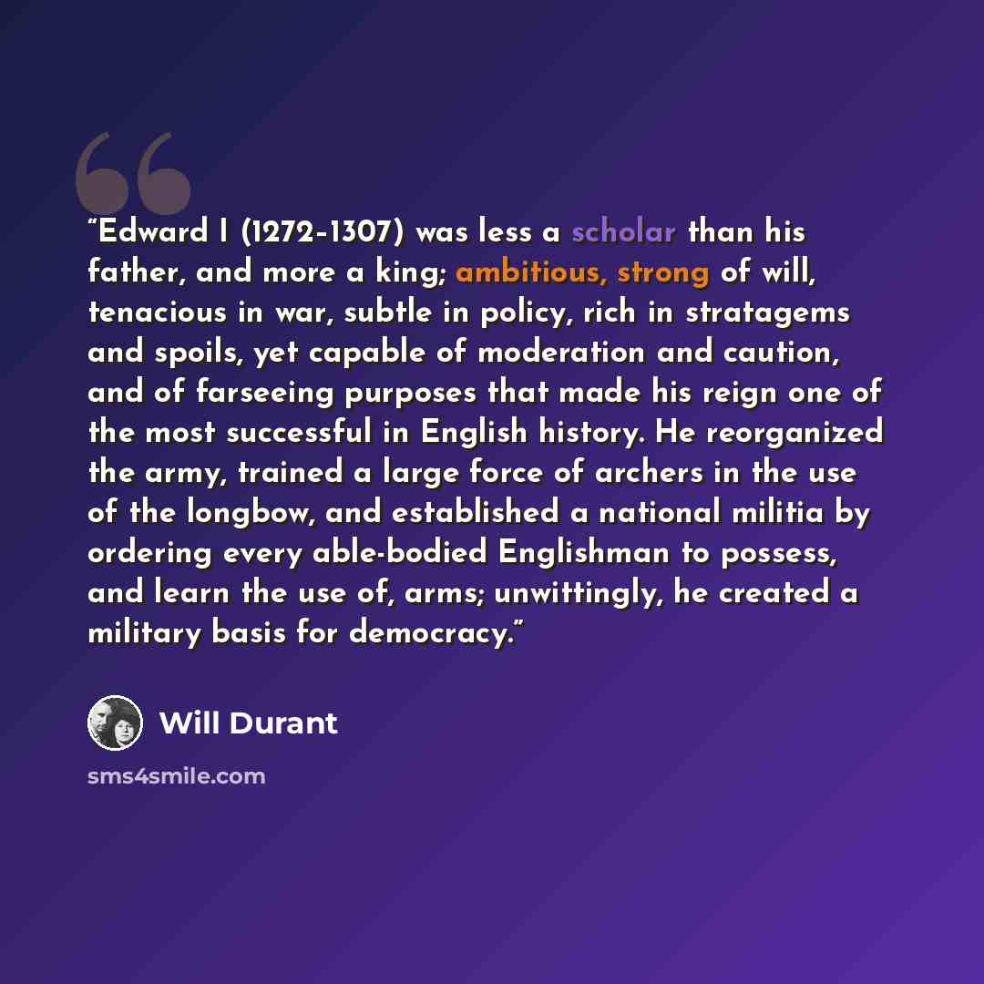 “Edward I (1272–1307) was less a scholar than his father, and more a king; ambitious, strong of will, tenacious in war, subtle in policy, rich in stratagems and spoils, yet capable of moderation and caution, and of farseeing purposes that made his reign one of the most successful in English…” quote by Will Durant