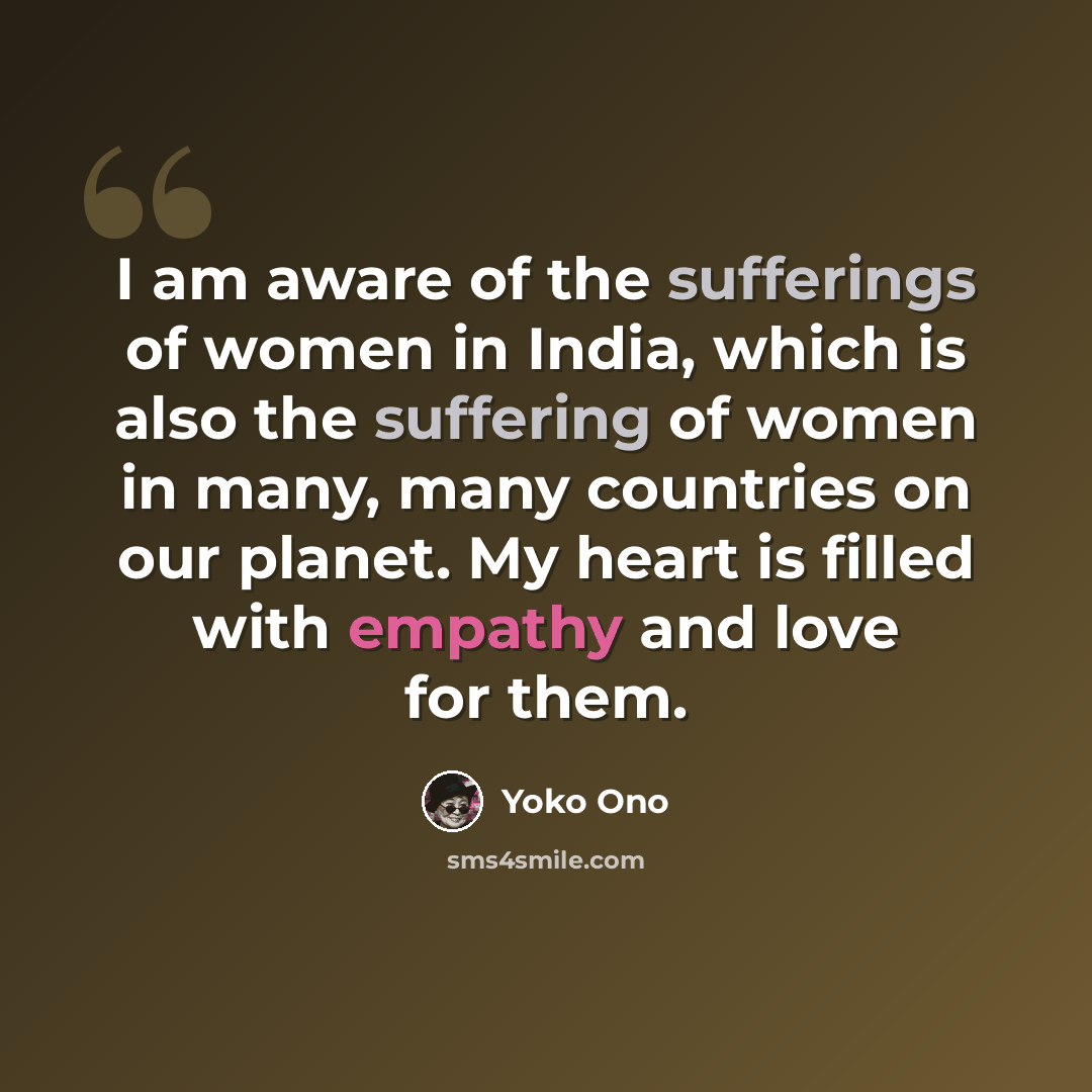 “I am aware of the sufferings of women in India, which is also the suffering of women in many, many countries on our planet. My heart is filled with empathy and love for them.” quote by Yoko Ono