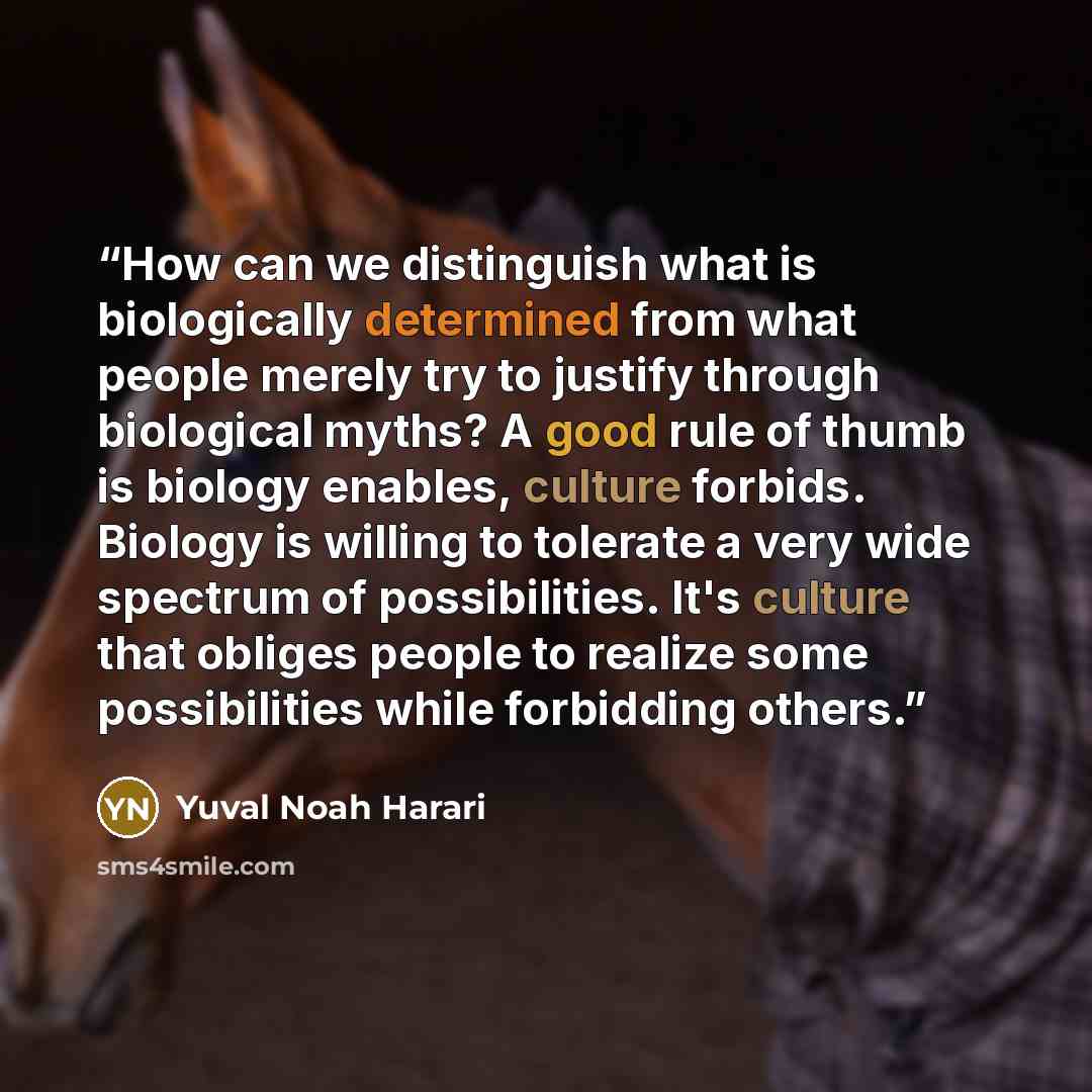 “How can we distinguish what is biologically determined from what people merely try to justify through biological myths? A good rule of thumb is biology enables, culture forbids. Biology is willing to tolerate a very wide spectrum of possibilities. It's culture that obliges people to realize some…” quote by Yuval Noah Harari