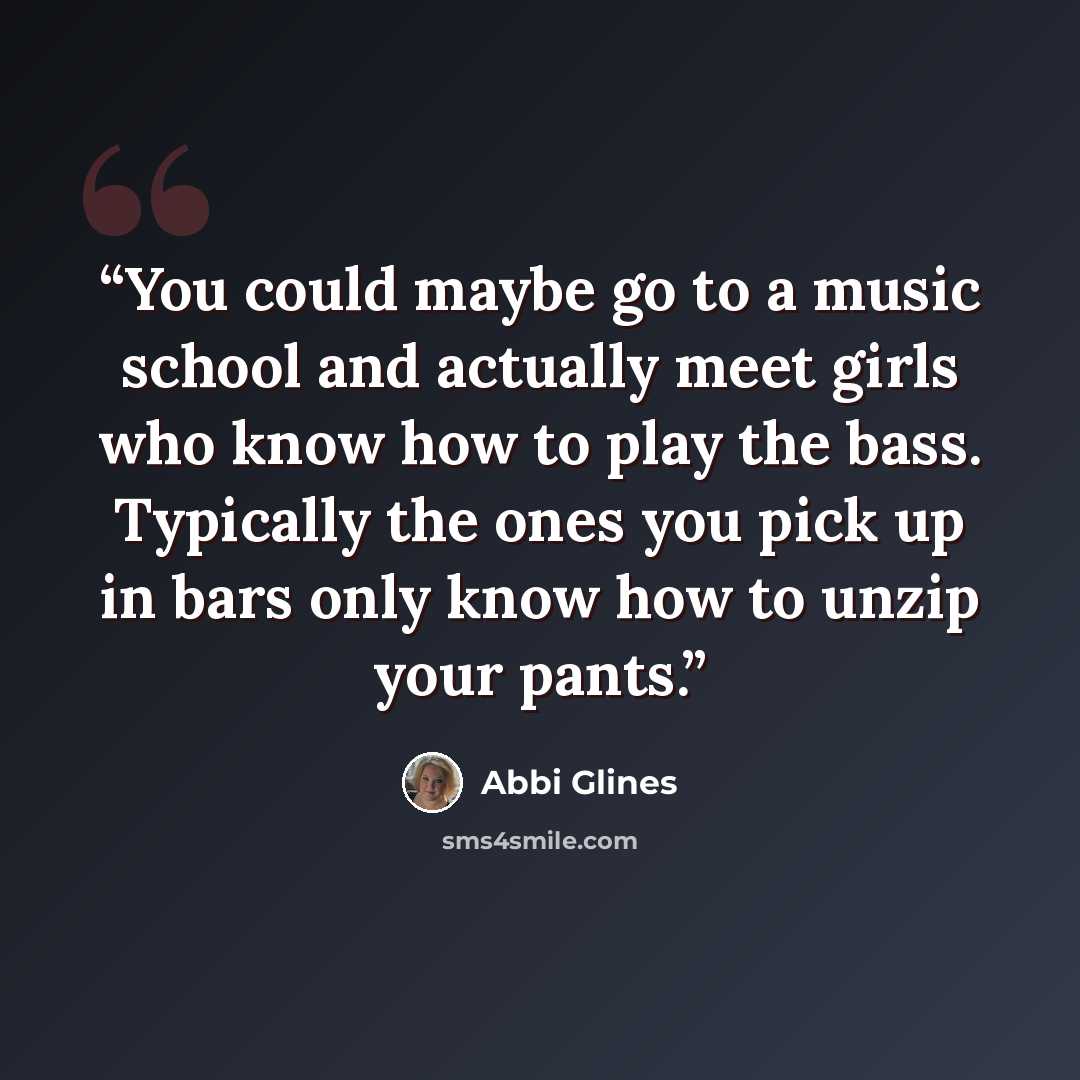 “You could maybe go to a music school and actually meet girls who know how to play the bass. Typically the ones you pick up in bars only know how to unzip your pants.” quote by Abbi Glines