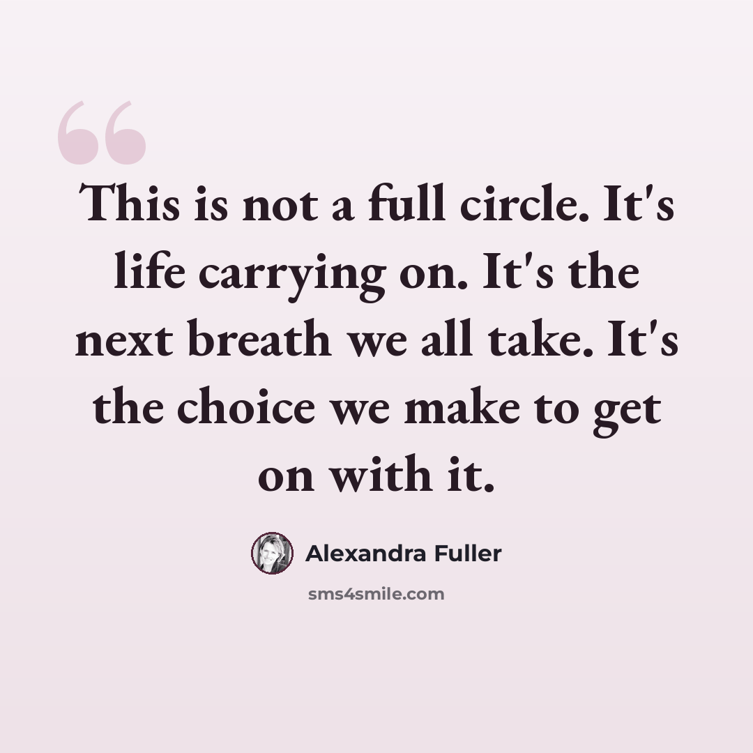 “This is not a full circle. It's life carrying on. It's the next breath we all take. It's the choice we make to get on with it.” quote by Alexandra Fuller