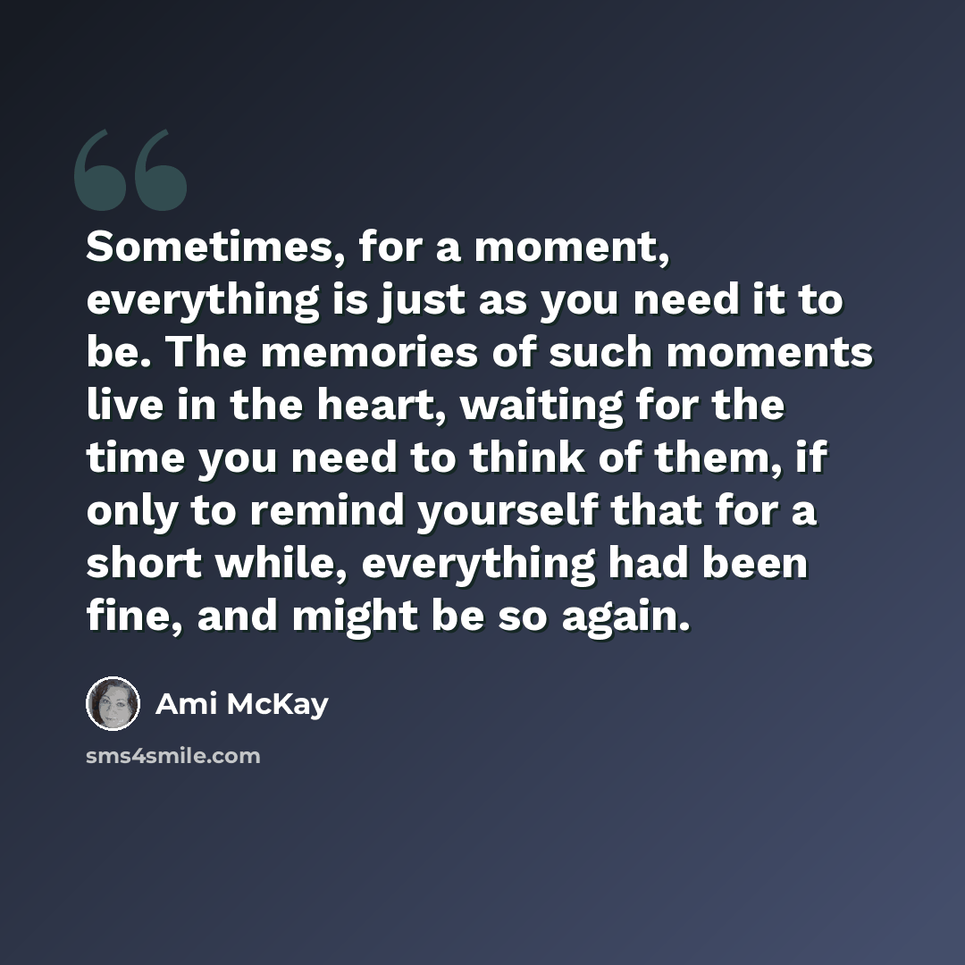 “Sometimes, for a moment, everything is just as you need it to be. The memories of such moments live in the heart, waiting for the time you need to think of them, if only to remind yourself that for a short while, everything had been fine, and might be so again.” quote by Ami McKay