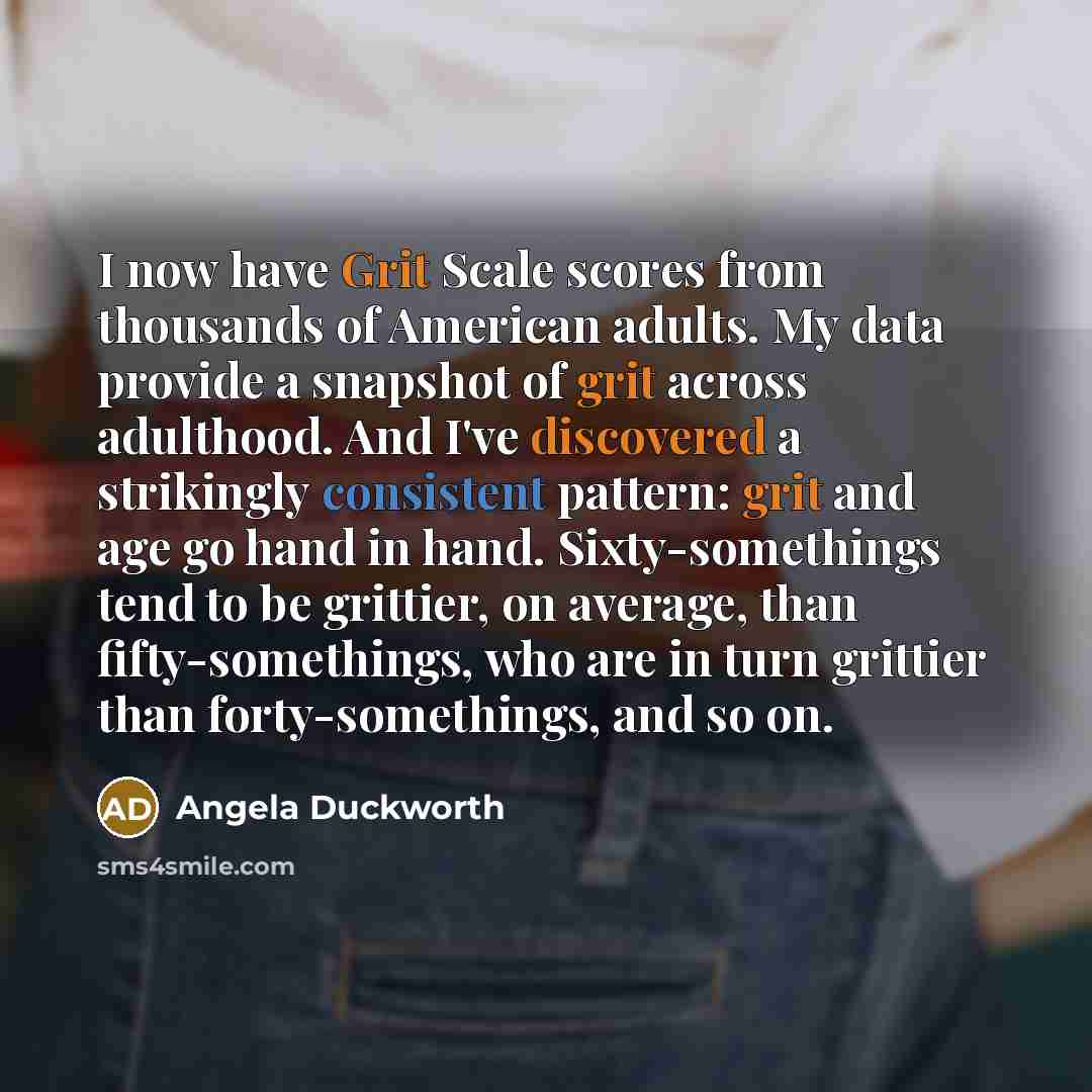 “I now have Grit Scale scores from thousands of American adults. My data provide a snapshot of grit across adulthood. And I've discovered a strikingly consistent pattern: grit and age go hand in hand. Sixty-somethings tend to be grittier, on average, than fifty-somethings, who are in turn grittier…” quote by Angela Duckworth