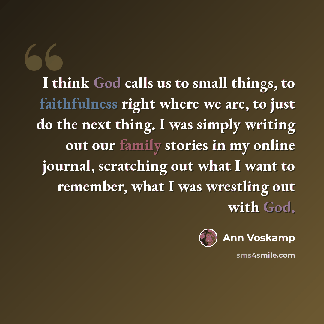 “I think God calls us to small things, to faithfulness right where we are, to just do the next thing. I was simply writing out our family stories in my online journal, scratching out what I want to remember, what I was wrestling out with God.” quote by Ann Voskamp